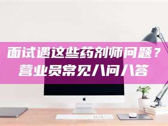 吉林面试遇这些药剂师问题？营业员常见八问八答