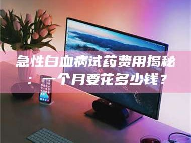 吉林急性白血病试药费用揭秘：一个月要花多少钱？