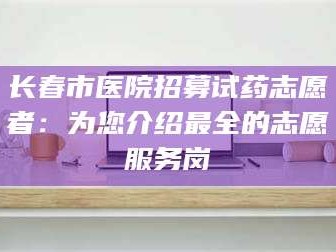 吉林长春市医院招募试药志愿者：为您介绍最全的志愿服务岗