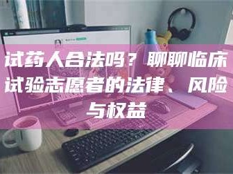 吉林试药人合法吗？聊聊临床试验志愿者的法律、风险与权益