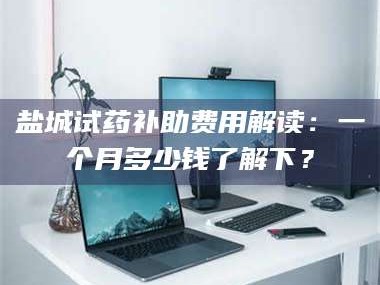 吉林盐城试药补助费用解读：一个月多少钱了解下？