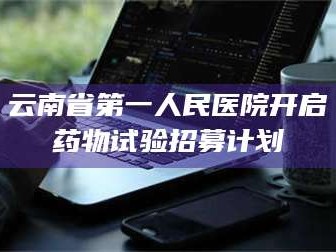 吉林云南省第一人民医院开启药物试验招募计划