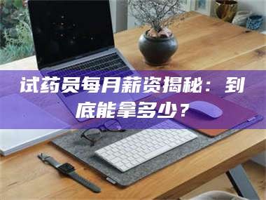 吉林试药员每月薪资揭秘：到底能拿多少？
