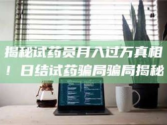 吉林揭秘试药员月入过万真相！日结试药骗局骗局揭秘