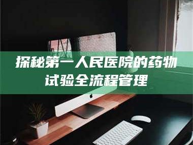 吉林探秘第一人民医院的药物试验全流程管理