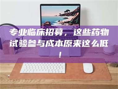 吉林专业临床招募，这些药物试验参与成本原来这么低！