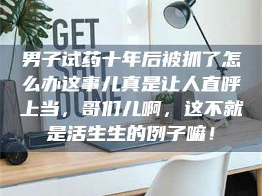 吉林男子试药十年后被抓了怎么办这事儿真是让人直呼上当，哥们儿啊，这不就是活生生的例子嘛！