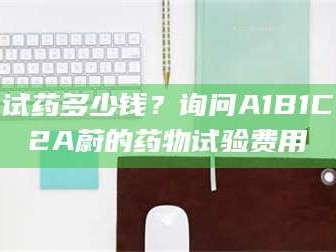 吉林试药多少钱？询问A1B1C2A蔚的药物试验费用