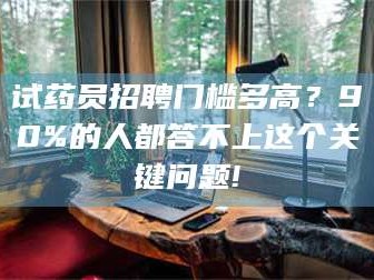 吉林试药员招聘门槛多高？90%的人都答不上这个关键问题!