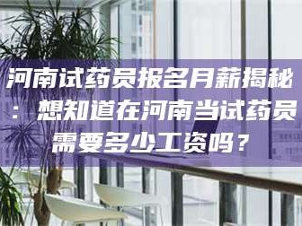 吉林河南试药员报名月薪揭秘：想知道在河南当试药员需要多少工资吗？