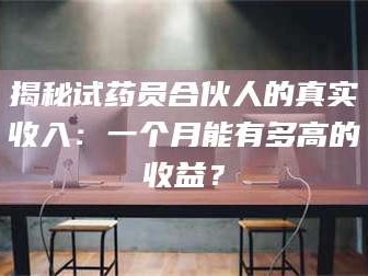 吉林揭秘试药员合伙人的真实收入：一个月能有多高的收益？
