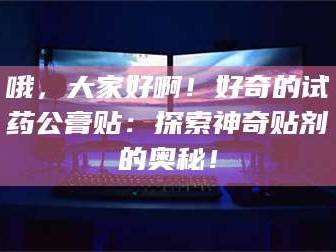 吉林哦，大家好啊！好奇的试药公膏贴：探索神奇贴剂的奥秘！