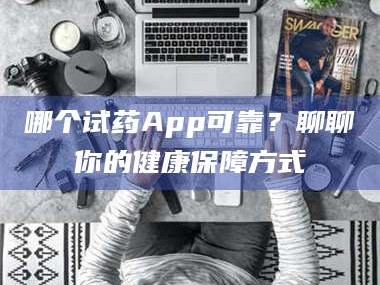 吉林哪个试药App可靠？聊聊你的健康保障方式