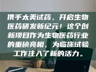 吉林携手太美试药，开启生物医药研发新纪元！这个创新项目作为生物医药行业的重磅亮相，为临床试验工作注入了新的活力。