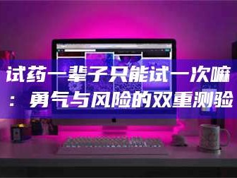吉林试药一辈子只能试一次嘛：勇气与风险的双重测验