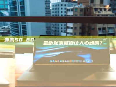 吉林兼职50 60一单一结！这样的灵活机会，是不是听起来就挺让人心动的？