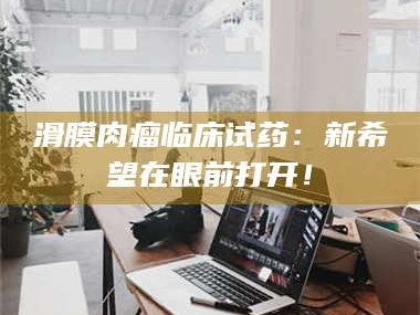 吉林滑膜肉瘤临床试药：新希望在眼前打开！