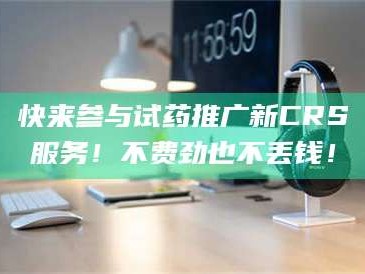 吉林快来参与试药推广新CRS服务！不费劲也不丢钱！