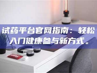 吉林试药平台官网指南：轻松入门健康参与新方式。