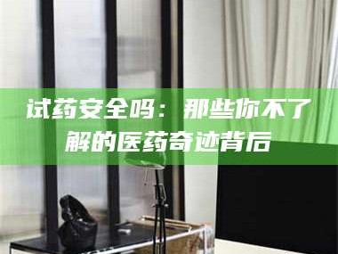 吉林试药安全吗：那些你不了解的医药奇迹背后