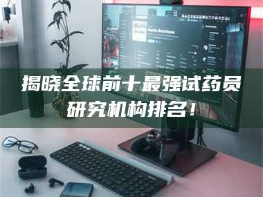 吉林揭晓全球前十最强试药员研究机构排名！