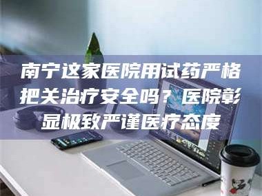 吉林南宁这家医院用试药严格把关***安全吗？医院彰显极致严谨医疗态度