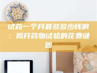 吉林试药一个月最多多少钱啊：揭开药物试验的花费谜团