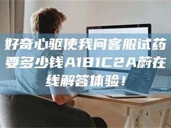 吉林好奇心驱使我问客服试药要多少钱A1B1C2A蔚在线解答体验！
