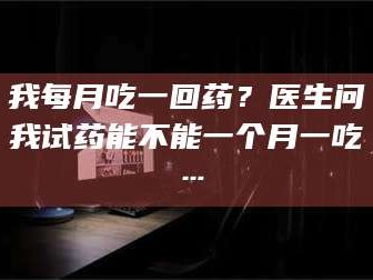 吉林我每月吃一回药？医生问我试药能不能一个月一吃…