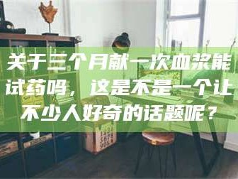 吉林关于三个月献一次血浆能试药吗，这是不是一个让不少人好奇的话题呢？