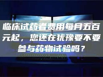 吉林临床试药者费用每月五百元起，您还在犹豫要不要参与药物试验吗？