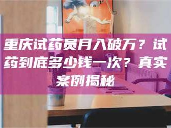 吉林重庆试药员月入破万？试药到底多少钱一次？真实案例揭秘