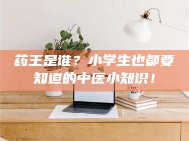 吉林药王是谁？小学生也都要知道的中医小知识！