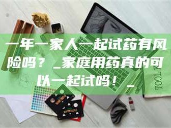 吉林一年一家人一起试药有风险吗？_家庭用药真的可以一起试吗！_