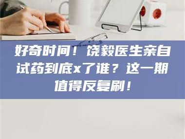 吉林好奇时间！饶毅医生亲自试药到底x了谁？这一期值得反复刷！