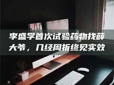 吉林李盛学首次试验药物找薛大爷，几经周折终见实效