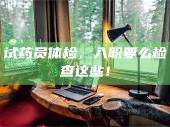 吉林试药员体检，入职要么检查这些！