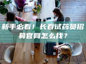 吉林新手必看！长春试药员招募官网怎么找？