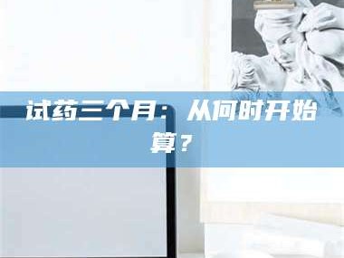 吉林试药三个月：从何时开始算？