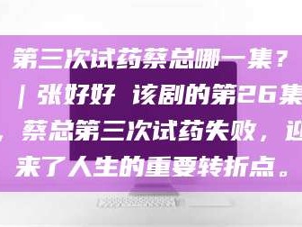 吉林第三次试药蔡总哪一集？｜张好好 该剧的第26集，蔡总第三次试药失败，迎来了人生的重要转折点。