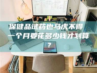吉林保健品试药也马虎不得 一个月要花多少钱才划算？