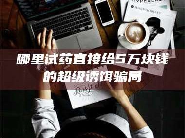 吉林哪里试药直接给5万块钱的超级诱饵骗局