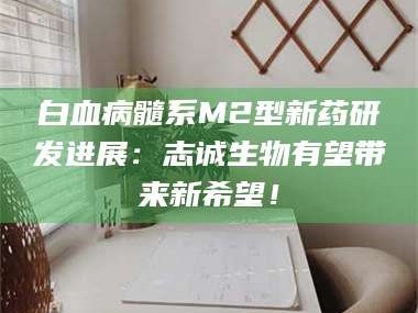 吉林白血病髓系M2型新药研发进展：志诚生物有望带来新希望！