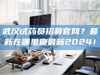 吉林武汉试药员招募官网？最新在哪里查最新2024！