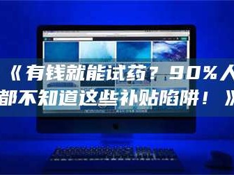 吉林《有钱就能试药？90%人都不知道这些补贴陷阱！》