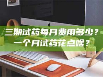 吉林三期试药每月费用多少？一个月试药花点啥？
