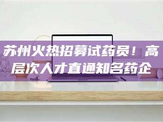 吉林苏州火热招募试药员！高层次人才直通知名药企
