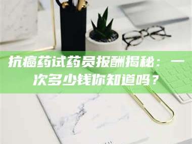 吉林抗癌药试药员报酬揭秘：一次多少钱你知道吗？