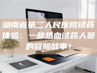 吉林湖南省第二人民医院试药体验：一部热血试药人员的冒险故事！