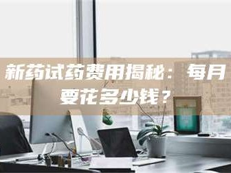 吉林新药试药费用揭秘：每月要花多少钱？
